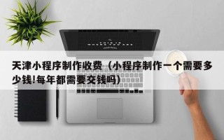 宜宾天津小程序制作收费（小程序制作一个需要多少钱!每年都需要交钱吗）